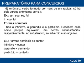 6) Anômalo: verbo formado por mais de um radical; só há dois verbos anômalos: ser e ir. Ex.: ser: sou, és, fui ir: vou, fui Formas nominais São o infinitivo, o gerúndio e o particípio. Recebem esse nome porque equivalem, em certas circunstâncias, respectivamente, ao substantivo, ao advérbio e ao adjetivo.   Ex.: Formas nominais de cantar:    infinitivo − cantar gerúndio − cantando particípio − cantado   PROAB 2010 AULA  10 PREPARATÓRIO PARA CONCURSOS 