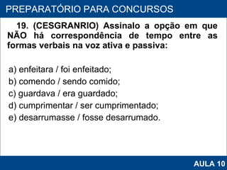 19. (CESGRANRIO) Assinalo a opção em que NÃO há correspondência de tempo entre as formas verbais na voz ativa e passiva: a) enfeitara / foi enfeitado; b) comendo / sendo comido; c) guardava / era guardado; d) cumprimentar / ser cumprimentado; e) desarrumasse / fosse desarrumado.   PROAB 2010 PREPARATÓRIO PARA CONCURSOS AULA 10 
