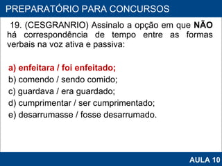 19. (CESGRANRIO) Assinalo a opção em que  NÃO  há correspondência de tempo entre as formas verbais na voz ativa e passiva: a) enfeitara / foi enfeitado; b) comendo / sendo comido; c) guardava / era guardado; d) cumprimentar / ser cumprimentado; e) desarrumasse / fosse desarrumado.   PROAB 2010 PREPARATÓRIO PARA CONCURSOS AULA 10 