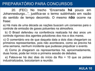 20. (FEC) No trecho “Encerrada  há  pouco em Johannesburgo...”, justifica‑se o termo sublinhado em razão do sentido de tempo decorrido. O mesmo  não   ocorre na frase: a) Há mais de uma década as nações buscam um consenso para o controle de emissão de gases poluentes na atmosfera. b) O Brasil defendeu na conferência realizada há dez anos um controle rigoroso dos agentes poluidores dos rios e dos mares. c) O comentário era de que daquela data a dois dias chegariam os primeiros representantes, pois não acontecera, como se previra há uma semana, nenhum incidente que pudesse prejudicar o evento. d) Como já chegaram os representantes há, aproximadamente, duas horas, pode ter início a primeira sessão de debates. e) Falava‑se há dez dias do início da Rio + 10 que os países industrializados, boicotariam a reunião.   PROAB 2010 AULA 10 PREPARATÓRIO PARA CONCURSOS 