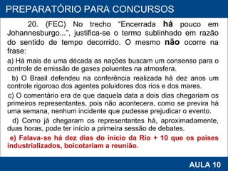 20. (FEC) No trecho “Encerrada  há  pouco em Johannesburgo...”, justifica‑se o termo sublinhado em razão do sentido de tempo decorrido. O mesmo  não   ocorre na frase: a) Há mais de uma década as nações buscam um consenso para o controle de emissão de gases poluentes na atmosfera. b) O Brasil defendeu na conferência realizada há dez anos um controle rigoroso dos agentes poluidores dos rios e dos mares. c) O comentário era de que daquela data a dois dias chegariam os primeiros representantes, pois não acontecera, como se previra há uma semana, nenhum incidente que pudesse prejudicar o evento. d) Como já chegaram os representantes há, aproximadamente, duas horas, pode ter início a primeira sessão de debates. e) Falava‑se há dez dias do início da Rio + 10 que os países industrializados, boicotariam a reunião.   PROAB 2010 AULA 10 PREPARATÓRIO PARA CONCURSOS 