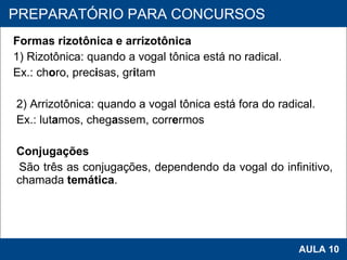 Formas rizotônica e arrizotônica 1) Rizotônica: quando a vogal tônica está no radical. Ex.: ch o ro, prec i sas, gr i tam   2) Arrizotônica: quando a vogal tônica está fora do radical. Ex.: lut a mos, cheg a ssem, corr e rmos   Conjugações São três as conjugações, dependendo da vogal do infinitivo, chamada  temática .   PROAB 2010 AULA 10 PREPARATÓRIO PARA CONCURSOS 