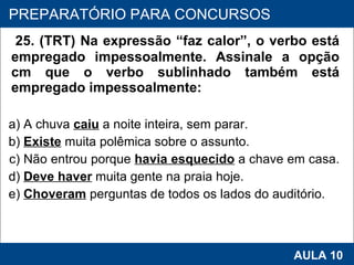 25. (TRT) Na expressão “faz calor”, o verbo está empregado impessoalmente. Assinale a opção cm que o verbo sublinhado também está empregado impessoalmente:  a) A chuva  caiu   a noite inteira, sem parar.  b)  Existe  muita polêmica sobre o assunto.  c) Não entrou porque  havia esquecido  a chave em casa.  d)  Deve haver  muita gente na praia hoje.  e)  Choveram  perguntas de todos os lados do auditório.   PROAB 2010 AULA 10 PREPARATÓRIO PARA CONCURSOS 