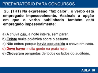 25. (TRT) Na expressão “faz calor”, o verbo está empregado impessoalmente. Assinale a opção cm que o verbo sublinhado também está empregado impessoalmente:  a) A chuva  caiu   a noite inteira, sem parar.  b)  Existe  muita polêmica sobre o assunto.  c) Não entrou porque  havia esquecido  a chave em casa.  d)  Deve haver  muita gente na praia hoje.  e)  Choveram  perguntas de todos os lados do auditório.   PROAB 2010 AULA 10 PREPARATÓRIO PARA CONCURSOS 