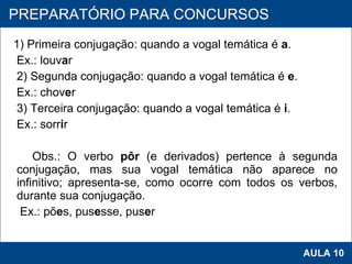 1) Primeira conjugação: quando a vogal temática é  a . Ex.: louv a r 2) Segunda conjugação: quando a vogal temática é  e . Ex.: chov e r 3) Terceira conjugação: quando a vogal temática é  i . Ex.: sorr i r   Obs.: O verbo  pôr  (e derivados) pertence à segunda conjugação, mas sua vogal temática não aparece no infinitivo; apresenta-se, como ocorre com todos os verbos, durante sua conjugação. Ex.: põ e s, pus e sse, pus e r   PROAB 2010 AULA 10 PREPARATÓRIO PARA CONCURSOS 