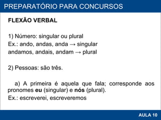 FLEXÃO VERBAL   1) Número: singular ou plural Ex.: ando, andas, anda -> singular andamos, andais, andam -> plural   2) Pessoas: são três.   a) A primeira é aquela que fala; corresponde aos pronomes  eu  (singular) e  nós  (plural). Ex.: escreverei, escreveremos   PROAB 2010 AULA 10 PREPARATÓRIO PARA CONCURSOS 