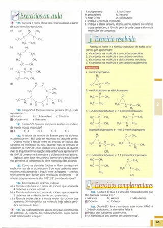 I. ciclopenteno              11. but-2-eno

 ~_"Exercí,ios em aula                                                           111. propadieno
                                                                                 V. hept-3-ino
                                                                                                               IV. hexano
                                                                                                              VI. ciclobutano
                                                                                 a) indique a fórmula estrutural;
~    179. Forneça o nome oficial dos ciclanos abaixo a partir                    b) indique a classe (alcano, alceno, alcino, cicia no ou cicleno)
de suas fórmulas estruturais.                                                         a que pertencem, a fórmula geral de cada classe e a fórmula
a)     H3C               H2             CH3                                           molecular do composto.
                      /C"-...        I
     H3C/
                   C
                    
                   H2C -CH2
                                  IC "-...CH3                                     j Exaácío resolvido
b)                      H2                                                           Forneça o nome e a fórmula estrutural de todos os ci-
                        C                                                        c/anos que apresentam:
      H C/                  ~CH                                                  a) 4 carbonos na molécula e um carbono terciário;
          2;                       2                                            b) 5 carbonos na molécula e um carbono terciário;
     H2C                          CH2                                            c) 6 carbonos na molécula e dois carbonos terciários;
                             /                                                  d) 6 carbonos na molécula e um carbono quaternário.
          H2C -              CH2
c)                  H         H




                                                                                                                                                                  -
     H C -C-C-                            CH                                     a) metilcic/opropano
      2   I            I      I                3
                                                                                                H2
     H2C -CH2                 CH3                                                               C
                                                                                               / 
d)                                    H2           H2                                H C -           C/CH3
                                                                                       2
                                      C-C                                                      H
                                  /                     -,     /CH3
                                                                                 b) metilciclobutano            e etilciclopropano
                            H2C                              C-CH
                              I                              I                                 H
                                                                                                                                  H2
                                                                                                                          v.
                                                                       3
                                                                                     HC-C-CH                                      C
                           /C                                C~                            I         I
     H3C-           C         I '" .                / I           C-       CH3
                                                                                       2                        3

                    H2        H       C-           C         H    H2                  H2C -CH2
                                      H2           H2                                                                    H2C -         C''---C-CH
                                                                                                                              .        H       H              3
                                                                                                                                                   2
       180. (Unip-SP) A fórmula mínima genérica (CH2)n pode                      c) 1,2-dimetilciclobutano               e 1,3-dimetilciclobutano
representar o:                                                                                       H                                             H
a) butano.            b) 1,3-hexadieno. c) 2-butino.                                 H2C -C              -CH3                         H2C -C               -CH3
El' ciclopentano.     e) benzeno.                                                          I         I                                     I           I
     181. (Unisa-SP) Quantos carbonos existem no cicia no                            H2C -C       -CH3                     H3C -  C-CH2
                                                                                               H                                  H
de menor massa molecular?
[)]3        b)4        c)5        d)6        e)7
                                                                                     isopropilciclopropano           e l-etil-2-metilciclopropano

      182. A teoria da tensão de Baeyer para os ciclanos                                        H2
                                                                                                C
estabelecida em 1885 pode ser resumida no seguinte ponto:
   Quanto maior a tensão entre os ângulos de ligação dos                                /      H
carbonos na molécula, ou seja, quanto mais os ângulos se                             H2C - C"---C-CH
afastarem de 109° 28', mais instável será o ciciano. Já, quanto
                                                                                            H               I        3


mais os ãngulos entre as ligações dos carbonos se aproximarem                                        CH3
de 109° 28', menor será a tensão e o ciciano será mais estável.                  d) 1, l-dimetilcic/obutano              e 1, 1,2-trimetilcic/opropano
   Explique, com base nessa teoria, como varia a estabilidade
                                                                                     H2C -CH2
nos primeiros 3 compostos da série homóloga dos ciclanos.                                                                                  ~ /CH3
                                                                                           I         I
      183. Como os cientistas Sachse e Mohr conseguiram
explicar o fato de os cicia nos com 6 ou mais carbonos serem
                                                                                     H2C       -i-         CH3
                                                                                                                              H2C -
                                                                                                                                       / 
                                                                                                                                               C"---CH
muito estáveis apesar de o ângulo entre as ligações - previsto                                       CH3
                                                                                                                                               I              3

teoricamente por Baeyer para moléculas coplanares - se                                                                                         CH3
afastar progressivamente dos 109° 28' considerado ideal?

      184. Em relação aos ciclenos, indique:
a) a fórmula estrutural e o nome do cicleno que apresenta
   4 carbonos e cadeia normal;
                                                                                  ~Exerácíos complementares
b) a fórmula estrutural e o nome do cicleno que apresenta                              186. (Unifor-CE) Qual é a série dos hidrocarbonetos que
   5 carbonos na molécula, sendo um quaternário;                                 têm fórmula mínima CH2?
c) a fórmula molecular e a massa molar do cicleno que                            a) Alcanos.          b) Alcinos.          c) Alcadienos.
   apresenta 30 hidrogênios na molécula (veja tabela perió-                      aJ Ciclanos.         e) Ciclenos.
   dica no início do livro).
                                                                                       187. (Acafe-SC) Para o composto cujo nome IUPAC é
~    185. Os hidrocarbonetos são os principais constituintes                     1,3-dietil-ciclobutano, a alternativa falsa é:
do petróleo. A respeito dos hidrocarbonetos, cujos nomes                         a)' Possui dois carbonos quaternários.
estão relacionados a seguir:                                                     b) A hibridização dos átomos de carbono é sp".

                                                                                                                                                                  63
 
