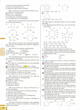 c) Possui 4 átomos de carbono secundário .
           . d) Sua fórmula molecular é C8H16·
             e) Apresenta cadeia carbônica saturada.


            a)
            6
                    188. (Unip-SP) Tem a mesma fórmula molecular CSHlO'
                 n-pentano e metilciclobutano.
                 pent-1-eno e ciclopentano.
                                                                                                                                     o
            c)   pent-2-ino e ciclopenteno.
            d)   2-metilbutano e dimetilciclopropano.
            e)   2,2-dimetilpropano e etilciclopropano.
                                                                            e) H3C -      CH2 -        NH -        CH2 -      CH3
                 189. Forneça o nome oficial dos cicianos abaixo a partir
            de suas fórmulas estruturais.                                   <fY    196. Analise as afirmações abaixo a partir dos dados
                                                                            fornecidos:
            a)                             b)          H      H
                                                                            A. Um hidrocarboneto de fórmula C6HlOtem uma das estru-
                                                       I      I                turas abaixo:
                                                H-C-C-H
                                                                                                            11.     H"", /H
                                                                                I.        H",/H
                                                       I      I                                                                                   C
                                                     /C=C""                          H"",           /C"'"          /H
                                                                                              C               C----H
                                                                                                                                                  II
                                                 H                CH3
                                                                                                                                    H         /C"'"        ..--H
            c)                             d)
                                                                                              C
                                                                                               II              I
                                                                                                              C ..--
                                                                                                                         H               C               C ---- H
                                                                                                                                     H »>             /

                                                                                     H/             ""'C /         "'H
                                                                                                                                     H-C-C----H
                                                H;COCH;                                        H/       "'H
                                                                                                                                                      I
                                                                                                                                              H        H
                                                                                 111. -
                                                                                    H         C = C -CH2            -    CH2 -   CH2 -        CH3
                 190. Explique o que ocorre com a molécula do ciclopro-
                                                                                 IV. CH3 -      C=C-            CH2 -        CH2 -      CH3
            peno que torna essa substância tão instável em relação aos
            demais ciclenos.
                                                                                 V. CH3   -     CH    = CH -            CH   = CH -      CH3
                                                                                 VI. CH2 = CH -             CH2 -       CH2 -    CH     = CH2
                    191. (USF-SP)Dos seguintes hidrocarbonetos:
                                                                            B. O hidrocarboneto               possui 4~~S       de carbono Sp2 , .
                                                                                                                                                ..
              I. propano                11. ut-2-eno
                                           b
                                                                            c. O hidrocarboneto               pode ter caoela aromática ou alifática.
            111. ciclopropano           ~v.ciclobuteno                         Portanto, pode-se              concluir que ·a(s)estrutura(s) possível(is)
            tem(êm) fórmula geral CnH2napenas:
                                                                            do hidrocarboneto é               (são):
            a) l           b)1I      c) 111         Jllelll  e)llelV
                                                                            O. I ou 11                                  1. 111u IV
                                                                                                                             o
                   192. (UEM-PR)Das fórmulas moleculares abaixo, são cor-      Vou VI                                  3. 11
            retas as seguintes afirmações:                                  4.IV                                       5. VI
            01. C12H24 um hidrocarboneto saturado conhecido como
                         é
                                                                            ~       197. Em relação aos cicia nos e ciclenos, assinale as
                 alcano.
                                                                            afirmativas corretas.
            m. CSHlOpode ser-um hidrocarboneto com uma insaturação          1) Os cicianos que possuem de 3 a 5 carbonos na cadeia"são
                 ou saturado cíclico.
                                                                                 mais reativos que os alcenos, apesar de possuírem apenas
            D C3H4pode ser um alcino, um dieno ou um cicleno.
                                                                                 ligações s entre carbonos.                               .
            0-8. C16H32  pode ser um hidrocarboneto com uma insaturação
                                                                            0-2 Os ciclanos que possuem 6 ou mais carbonos na cadela
                 ou saturado cíclico.
                                                                                 são muito estáveis; pode-se dizer que são menos reativos
            16. CaH1apode ser um alcino, um dieno ou um cicleno.
                                                                                 que os alcanos.
            32. C16H34   pode ser um alceno ou um cicleno.
                                                                            :0- A explicação para a grande reatividade de alguns cicianos
            64. CaH16pode ser um alcino, um dieno ou um ciclano.                 e a grande estabilidade de outros está na tensão entre os
                  193. (UFAM-PSC) A fórmula geral CnHn-2 pode ser                ângulos das ligações carbono-carbono       que é alta em
            aplicada corretamente aos hidrocarbonetos:                           moléculas coplanares e baixa em estruturas espaciais.
            a) alcadienos e ciclenos                                        08. Segundo a teoria de Baeyer, os átomos de carbono dos
            6 alcadienos, ciclenos e alcinos                                     ciclanos com 6 ou mais carbonos ocupam planos diferentes
            c) alcinos e cidenos                                                 no espaço de modo que o ângulo de ligação entre eles é
            d) somente aos alquinos                                              de exatamente 109° e 28' (o mais estável).
            e) alcadienos e alcanos                                          16, Os ciclenos são mais estáveis que os ciclanos porque a
                                                                                 ligação dupla entre carbonos torna a molécula mais
                  194. (Fuilioeste-PR) Com relação à fórmula do 1,2-             resistente ao rompimento da cadeia,
            dimetil-ciclopropano:                                           82 Da mesma forma que os cicia nos, os ciclenos com 6 ou
             I. Possui seis hidrogênios presos em carbonos primários.            mais átomos de carbono apresentam estrutura espacial
             11. presenta cinco carbonos.
                A                                                                não-coplanar de modo que o ângulo das ligações é de
            111.Possui três carbonos secundários.
                                                                                 aproximadamente 109° 28'.                                 .
            IV.Apresenta todos os carbonos com hibridização Sp3             64. Os nomes oficiais dos compostos esquematizados a seguir
            V. Possui quinze ligações sigma.                                     são, respectivamente: 4-metil-ciclopenteno,   1,3-dimetil-
                Dê a fórmula estrutural do composto e identifique as             ciclohept-4-eno e dimetilciclo-hexeno.
            afirmações corretas.

                 195. (Mack-SP) Qual dos compostos a seguir apresenta
            cadeia carbônica saturada, homogênea e somente com
                                                                                 Ú                    CH,
                                                                                                       H,CaCH;
•••         carbonos secundários?

      64
 