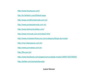 http://www.boutiques.com/

http://br.farfetch.com/Default.aspx

http://www.omelhordamoda.com.br/

http://www.portaisdamoda.com.br/

http://www.fashionbubbles.com/

http://www.mnovak.com.br/index2.html

http://www.modasemfrescura.com/category/blogs-de-moda/

http://msn.lilianpacce.com.br/

http://www.jumnakao.com.br/

http://ffw.com.br/

http://www.facebook.com/pages/comunidade-moda/128941383789001

http://twitter.com/portaisdamoda



                                 Izabel Meister
 