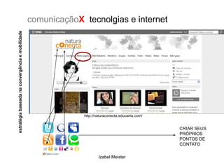 estratégia baseada na convergência e mobilidade   comunicaçãoX tecnolgias e internet




                                                               http://naturaconecta.educartis.com/


                                                                                                     CRIAR SEUS
                                                                                                     PRÓPRIOS
                                                                                                     PONTOS DE
                                                                                                     CONTATO

                                                                       Izabel Meister
 