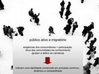 público ativo e migratório

      exigências dos consumidores + participação
        ativa das comunidades de conhecimento
              ajudam a definir as narrativas




indicam uma identidade construída em processo contínuo,
               dinâmico e compartilhado
 