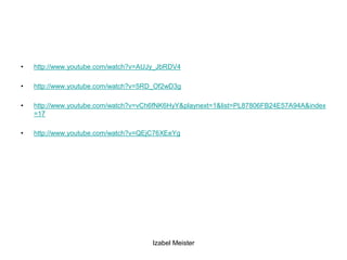 •   http://www.youtube.com/watch?v=AUJy_JbRDV4

•   http://www.youtube.com/watch?v=5RD_Of2wD3g

•   http://www.youtube.com/watch?v=vCh6fNK6HyY&playnext=1&list=PL87806FB24E57A94A&index
    =17

•   http://www.youtube.com/watch?v=QEjC76XEeYg




                                      Izabel Meister
 