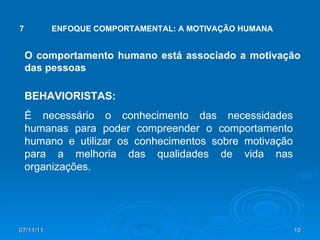07/11/11 7 ENFOQUE COMPORTAMENTAL: A MOTIVAÇÃO HUMANA O comportamento humano está associado a motivação das pessoas BEHAVIORISTAS: É necessário o conhecimento das necessidades humanas para poder compreender o comportamento humano e utilizar os conhecimentos sobre motivação para a melhoria das qualidades de vida nas organizações. 