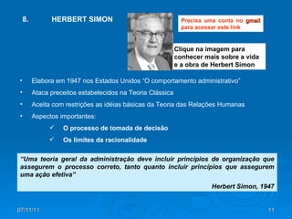 07/11/11 Clique na imagem para conhecer mais sobre a vida e a obra de Herbert Simon 8.  HERBERT SIMON Elabora em 1947 nos Estados Unidos “O comportamento administrativo” Ataca preceitos estabelecidos na Teoria Clássica Aceita com restrições as idéias básicas da Teoria das Relações Humanas Aspectos importantes: O processo de tomada de decisão Os limites da racionalidade “ Uma teoria geral da administração deve incluir princípios de organização que assegurem o processo correto, tanto quanto incluir princípios que assegurem uma ação efetiva” Herbert Simon, 1947 Precisa uma conta no  gmail  para acessar este link 