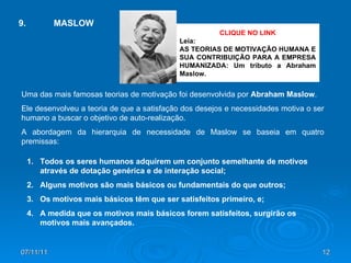 07/11/11 CLIQUE NO LINK Leia:  AS TEORIAS DE MOTIVAÇÃO HUMANA E SUA CONTRIBUIÇÃO PARA A EMPRESA HUMANIZADA: Um tributo a Abraham Maslow. 9. MASLOW Uma das mais famosas teorias de motivação foi desenvolvida por  Abraham Maslow .  Ele desenvolveu a teoria de que a satisfação dos desejos e necessidades motiva o ser humano a buscar o objetivo de auto-realização.  A abordagem da hierarquia de necessidade de Maslow se baseia em quatro premissas:  Todos os seres humanos adquirem um conjunto semelhante de motivos através de dotação genérica e de interação social; Alguns motivos são mais básicos ou fundamentais do que outros; Os motivos mais básicos têm que ser satisfeitos primeiro, e; A medida que os motivos mais básicos forem satisfeitos, surgirão os motivos mais avançados. 
