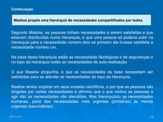 07/11/11 Continuação Segundo Maslow, as pessoas tinham necessidades a serem satisfeitas e que estavam distribuídas numa hierarquia, e que uma pessoa só poderia subir na hierarquia para a necessidade número dois se primeiro ela tivesse satisfeita a necessidade número um.  Na base desta hierarquia estão as necessidade fisiológicas e de seguranças e no topo da hierarquia estão as necessidades de auto-realização.  O que Maslow propunha, é que as necessidades da base necessitam ser satisfeitas para se atender as necessidades do topo da hierarquia. Maslow tentou explicar em seus ensaios científicos, o por que as pessoas são dirigidas por certas necessidades e afirmou que o que motiva as pessoas a agir são as necessidades não atendidas. Mas hierarquizou as necessidades humanas, parte das necessidades mais urgentes (primárias) às menos urgentes (secundárias). Maslow propõe uma hierarquia de necessidades compartilhados por todos. 