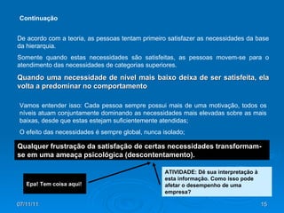 07/11/11 De acordo com a teoria, as pessoas tentam primeiro satisfazer as necessidades da base da hierarquia.  Somente quando estas necessidades são satisfeitas, as pessoas movem-se para o atendimento das necessidades de categorias superiores.  Quando uma necessidade de nível mais baixo deixa de ser satisfeita, ela volta a predominar no comportamento Vamos entender isso: Cada pessoa sempre possui mais de uma motivação, todos os níveis atuam conjuntamente dominando as necessidades mais elevadas sobre as mais baixas, desde que estas estejam suficientemente atendidas; O efeito das necessidades é sempre global, nunca isolado; Epa! Tem coisa aqui!  Continuação Qualquer frustração da satisfação de certas necessidades transformam-se em uma ameaça psicológica (descontentamento).   ATIVIDADE: Dê sua interpretação à esta informação. Como isso pode afetar o desempenho de uma empresa? 