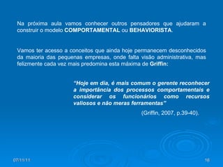 07/11/11 Na próxima aula vamos conhecer outros pensadores que ajudaram a construir o modelo  COMPORTAMENTAL  ou  BEHAVIORISTA . Vamos ter acesso a conceitos que ainda hoje permanecem desconhecidos da maioria das pequenas empresas, onde falta visão administrativa, mas felizmente cada vez mais predomina esta máxima de  Griffin: (Griffin, 2007, p.39-40).  “ Hoje em dia, é mais comum o gerente reconhecer a importância dos processos comportamentais e considerar os funcionários como recursos valiosos e não meras ferramentas” 