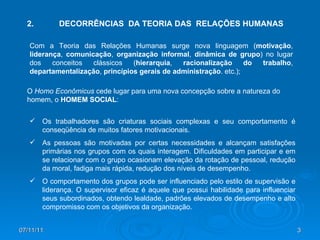 07/11/11 Com a Teoria das Relações Humanas surge nova linguagem ( motivação ,  liderança ,  comunicação ,  organização informal ,  dinâmica de grupo ) no lugar dos conceitos clássicos ( hierarquia ,  racionalização do trabalho ,  departamentalização ,  princípios gerais de administração . etc.); 2. DECORRÊNCIAS  DA TEORIA DAS  RELAÇÕES HUMANAS O  Homo Econômicus  cede lugar para uma nova concepção sobre a natureza do homem, o  HOMEM SOCIAL : Os trabalhadores são criaturas sociais complexas e seu comportamento é conseqüência de muitos fatores motivacionais.  As pessoas são motivadas por certas necessidades e alcançam satisfações primárias nos grupos com os quais interagem. Dificuldades em participar e em se relacionar com o grupo ocasionam elevação da rotação de pessoal, redução da moral, fadiga mais rápida, redução dos níveis de desempenho.  O comportamento dos grupos pode ser influenciado pelo estilo de supervisão e liderança. O supervisor eficaz é aquele que possui habilidade para influenciar seus subordinados, obtendo lealdade, padrões elevados de desempenho e alto compromisso com os objetivos da organização. 