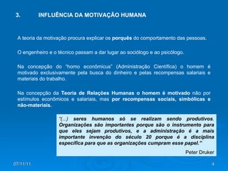 07/11/11 3. INFLUÊNCIA DA MOTIVAÇÃO HUMANA A teoria da motivação procura explicar os  porquês  do comportamento das pessoas. O engenheiro e o técnico passam a dar lugar ao sociólogo e ao psicólogo. Na concepção do “homo econômicus” (Administração Científica) o homem é motivado exclusivamente pela busca do dinheiro e pelas recompensas salariais e materiais do trabalho. Na concepção da  Teoria de Relações Humanas o homem é motivado  não por estímulos econômicos e salariais, mas  por recompensas sociais, simbólicas e não-materiais.  “ (...)  seres humanos só se realizam sendo produtivos .  Organizações são importantes porque são o instrumento para que eles sejam produtivos, e a administração é a mais importante invenção do século 20 porque é a disciplina específica para que as organizações cumpram esse papel.” Peter Druker 