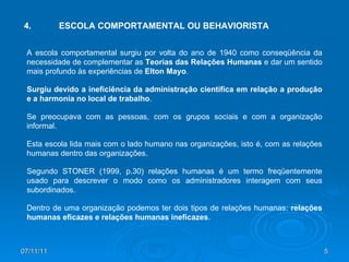 07/11/11 4. ESCOLA COMPORTAMENTAL OU BEHAVIORISTA  A escola comportamental surgiu por volta do ano de 1940 como conseqüência da necessidade de complementar as  Teorias das Relações Humanas  e dar um sentido mais profundo às experiências de  Elton Mayo . Surgiu devido a ineficiência da administração científica em relação a produção e a harmonia no local de trabalho .  Se preocupava com as pessoas, com os grupos sociais e com a organização informal.  Esta escola lida mais com o lado humano nas organizações, isto é, com as relações humanas dentro das organizações.  Segundo STONER (1999, p.30) relações humanas é um termo freqüentemente usado para descrever o modo como os administradores interagem com seus subordinados. Dentro de uma organização podemos ter dois tipos de relações humanas:  relações humanas eficazes e relações humanas ineficazes . 