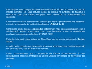 07/11/11 Elton Mayo e seus colegas da Haward Business School foram os pioneiros no uso do método científico em seus estudos sobre as pessoa no ambiente de trabalho e concluíram que uma cadeia complexa havia interferido na produtividade dos operários.  Concluiram que não é somente uma variável que altera a produtividade dos operários, mais sim um conjunto de variáveis interligadas.  ( AULAS 8 e 9) Concluíram ainda, que os empregados trabalhariam mais caso acreditassem que a administração estava preocupada com o seu bem-estar e que os supervisores prestavam atenção especial neles.  ( STONER 1999)   Portanto, foi a partir deste estudo de Elton Mayo que se criou o conceito de  Homem Social. A partir deste conceito era necessário uma nova abordagem que contemplasse não um único aspecto, seja ele técnico ou humano. Então, compreende-se que o surgimento da Escola Comportamental é uma consequência direta das limitações da Escola Clássica em relação às motivações das pessoas.  