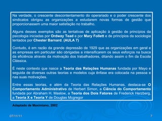 07/11/11 Na verdade, o crescente descontentamento do operariado e o poder crescente dos sindicatos obrigou as organizações a estudarem novas formas de gestão que proporcionassem uma maior satisfação no trabalho.  Alguns desses exemplos são as tentativas de aplicação à gestão de princípios da psicologia iniciadas por  Ordway Tead  e por  Mary Follett  e de princípios da sociologia tentados por  Chester Barnard .  (AULA 7) Contudo, é em razão da grande depressão de 1929 que as organizações em geral e as empresas em particular são obrigadas a intensificarem os seus esforços na busca da eficiência através da motivação dos trabalhadores, ditando assim o fim da Escola Clássica. É neste contexto que nasce a  Teoria das Relações Humanas  fundada por Mayo e seguida de diversas outras teorias e modelos cuja ênfase era colocada na pessoa e nas suas motivações.  Entre essas teorias, e além da Teoria das Relações Humanas, destaca-se  O Comportamento Administrativo  de Herbert Simon, a  Ciência do Comportamento  fundada por Abraham H. Maslow, a  Teoria dos Dois Fatores  de Frederick Herzberg, a  Teoria X e Teoria Y  de Douglas Mcgregor Adaptado de Maximiano, 2002 