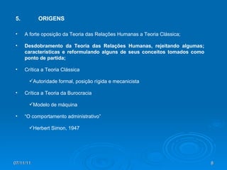 07/11/11 5. ORIGENS A forte oposição da Teoria das Relações Humanas a Teoria Clássica; Desdobramento da Teoria das Relações Humanas, rejeitando algumas; características e reformulando alguns de seus conceitos tomados como ponto de partida; Crítica a Teoria Clássica Autoridade formal, posição rígida e mecanicista Crítica a Teoria da Burocracia Modelo de máquina “ O comportamento administrativo” Herbert Simon, 1947 