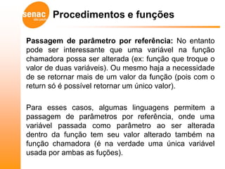 Procedimentos e funções

Passagem de parâmetro por referência: No entanto
pode ser interessante que uma variável na função
chamadora possa ser alterada (ex: função que troque o
valor de duas variáveis). Ou mesmo haja a necessidade
de se retornar mais de um valor da função (pois com o
return só é possível retornar um único valor).

Para esses casos, algumas linguagens permitem a
passagem de parâmetros por referência, onde uma
variável passada como parâmetro ao ser alterada
dentro da função tem seu valor alterado também na
função chamadora (é na verdade uma única variável
usada por ambas as fuções).
 