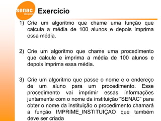Exercício
1) Crie um algoritmo que chame uma função que
   calcula a média de 100 alunos e depois imprima
   essa média.

2) Crie um algoritmo que chame uma procedimento
   que calcule e imprima a média de 100 alunos e
   depois imprima essa média.

3) Crie um algoritmo que passe o nome e o endereço
   de um aluno para um procedimento. Esse
   procedimento vai imprimir essas informações
   juntamente com o nome da instituição “SENAC” para
   obter o nome da instituição o procedimento chamará
   a função IMPRIME_INSTITUIÇAO que também
   deve ser criada
 