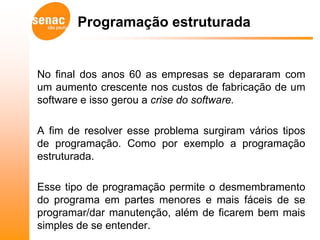 Programação estruturada


No final dos anos 60 as empresas se depararam com
um aumento crescente nos custos de fabricação de um
software e isso gerou a crise do software.

A fim de resolver esse problema surgiram vários tipos
de programação. Como por exemplo a programação
estruturada.

Esse tipo de programação permite o desmembramento
do programa em partes menores e mais fáceis de se
programar/dar manutenção, além de ficarem bem mais
simples de se entender.
 