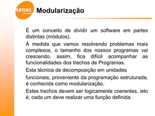 Modularização

É um conceito de dividir um software em partes
distintas (módulos).
À medida que vamos resolvendo problemas mais
complexos, o tamanho dos nossos programas vai
crescendo, assim, fica difícil acompanhar as
funcionalidades dos trechos de Programas.
Esta técnica de decomposição em unidades
funcionais, proveniente da programação estruturada,
é conhecida como modularização.
Estes trechos devem ser logicamente coerentes, isto
é, cada um deve realizar uma função definida.
 