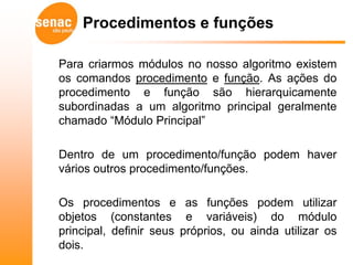 Procedimentos e funções

Para criarmos módulos no nosso algoritmo existem
os comandos procedimento e função. As ações do
procedimento e função são hierarquicamente
subordinadas a um algoritmo principal geralmente
chamado “Módulo Principal”

Dentro de um procedimento/função podem haver
vários outros procedimento/funções.

Os procedimentos e as funções podem utilizar
objetos (constantes e variáveis) do módulo
principal, definir seus próprios, ou ainda utilizar os
dois.
 