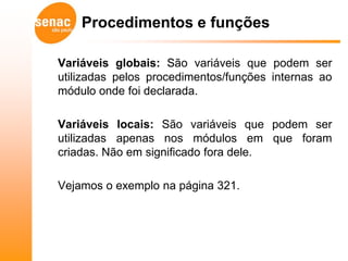 Procedimentos e funções

Variáveis globais: São variáveis que podem ser
utilizadas pelos procedimentos/funções internas ao
módulo onde foi declarada.

Variáveis locais: São variáveis que podem ser
utilizadas apenas nos módulos em que foram
criadas. Não em significado fora dele.

Vejamos o exemplo na página 321.
 