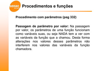 Procedimentos e funções

Procedimento com parâmetros (pag 332)

Passagem de parâmetro por valor: Na passagem
por valor, os parâmetros de uma função funcionam
como variáveis suas, ou seja NADA tem a ver com
as variáveis da função que a chamou. Desta forma
alterações nos valores desses parâmetros não
interferem nos valores das variáveis da função
chamadora.
 