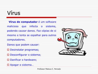 Vírus
 Vírus de computador é um software
malicioso   que   infecta     o    sistema,
podendo causar danos. Faz cópias de si
mesmo e tenta se espalhar para outros
computadores.

Danos que podem causar:

 Desinstalar programas;

 Desconfigurar o sistema;

 Danificar o hardware;

 Apagar o sistema…
                          Professor Mateus C. Peinado
 