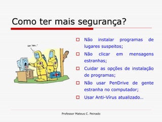 Como ter mais segurança?
                        Não       instalar    programas   de
                         lugares suspeitos;
                        Não       clicar     em   mensagens
                         estranhas;
                        Cuidar as opções de instalação
                         de programas;
                        Não usar PenDrive de gente
                         estranha no computador;
                        Usar Anti-Vírus atualizado…


          Professor Mateus C. Peinado
 