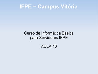 IFPE – Campus Vitória



 Curso de Informática Básica
    para Servidores IFPE

          AULA 10
 