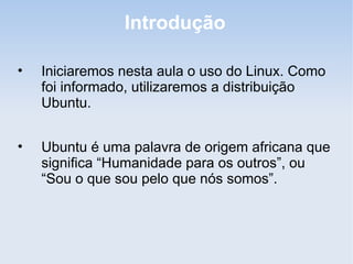 Introdução

•   Iniciaremos nesta aula o uso do Linux. Como
    foi informado, utilizaremos a distribuição
    Ubuntu.


•   Ubuntu é uma palavra de origem africana que
    significa “Humanidade para os outros”, ou
    “Sou o que sou pelo que nós somos”.
 