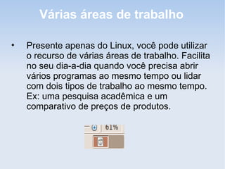 Várias áreas de trabalho

•   Presente apenas do Linux, você pode utilizar
    o recurso de várias áreas de trabalho. Facilita
    no seu dia-a-dia quando você precisa abrir
    vários programas ao mesmo tempo ou lidar
    com dois tipos de trabalho ao mesmo tempo.
    Ex: uma pesquisa acadêmica e um
    comparativo de preços de produtos.
 