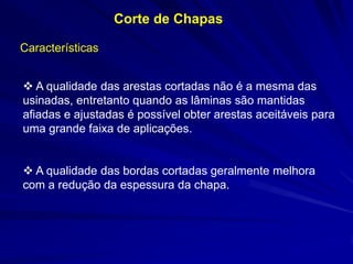 Corte de Chapas
Características

 A qualidade das arestas cortadas não é a mesma das
usinadas, entretanto quando as lâminas são mantidas
afiadas e ajustadas é possível obter arestas aceitáveis para
uma grande faixa de aplicações.
 A qualidade das bordas cortadas geralmente melhora
com a redução da espessura da chapa.

 
