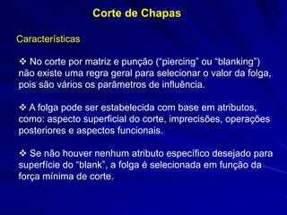 Corte de Chapas
Características
 No corte por matriz e punção (“piercing” ou “blanking”)
não existe uma regra geral para selecionar o valor da folga,
pois são vários os parâmetros de influência.
 A folga pode ser estabelecida com base em atributos,
como: aspecto superficial do corte, imprecisões, operações
posteriores e aspectos funcionais.
 Se não houver nenhum atributo específico desejado para
superfície do “blank”, a folga é selecionada em função da
força mínima de corte.

 
