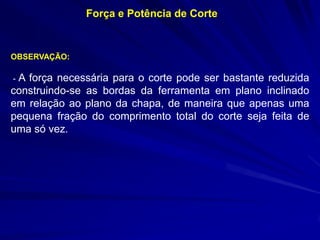 Força e Potência de Corte

OBSERVAÇÃO:

A força necessária para o corte pode ser bastante reduzida
construindo-se as bordas da ferramenta em plano inclinado
em relação ao plano da chapa, de maneira que apenas uma
pequena fração do comprimento total do corte seja feita de
uma só vez.
-

 