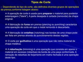 Tipos de Corte
- Dependendo do tipo de corte, são definidos diversos grupos de operações
da prensa,conforme listagem abaixo:
 A operação de corte é usada para preparar o material para posterior

estampagem ("blank"). A parte desejada é cortada (removida) da chapa
original.
 A fabricação de furos em prensa (piercing ou punching) caracteriza
uma operação de corte em que o metal removido é descartado.
 A fabricação de entalhes (notching) nas bordas de uma chapa pode
ser feita em prensa através do puncionamento destas regiões.
 O corte por guilhotina é uma operação que não retira material da
chapa metálica.
 A rebarbação (trimming) é uma operação que consiste em aparar o
material em excesso (rebarbas) da borda de uma peça conformada. A
remoção de rebarbas de forjamento em matriz fechada é uma operação
deste tipo.

 