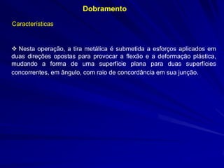 Dobramento
Características

 Nesta operação, a tira metálica é submetida a esforços aplicados em
duas direções opostas para provocar a flexão e a deformação plástica,
mudando a forma de uma superfície plana para duas superfícies
concorrentes, em ângulo, com raio de concordância em sua junção.

 