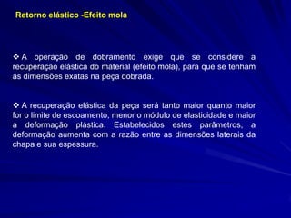 Retorno elástico -Efeito mola

 A operação de dobramento exige que se considere a
recuperação elástica do material (efeito mola), para que se tenham
as dimensões exatas na peça dobrada.
 A recuperação elástica da peça será tanto maior quanto maior
for o limite de escoamento, menor o módulo de elasticidade e maior
a deformação plástica. Estabelecidos estes parâmetros, a
deformação aumenta com a razão entre as dimensões laterais da
chapa e sua espessura.

 