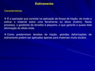 Estiramento
Características
 É a operação que consiste na aplicação de forças de tração, de modo a
esticar o material sobre uma ferramenta ou bloco (matriz). Neste
processo, o gradiente de tensões é pequeno, o que garante a quase total
eliminação do efeito mola.
 Como predominam tensões de tração, grandes deformações de
estiramento podem ser aplicadas apenas para materiais muito dúcteis.

 