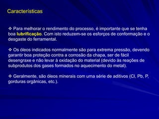 Características
 Para melhorar o rendimento do processo, é importante que se tenha
boa lubrificação. Com isto reduzem-se os esforços de conformação e o
desgaste do ferramental.
 Os óleos indicados normalmente são para extrema pressão, devendo
garantir boa proteção contra a corrosão da chapa, ser de fácil
desengraxe e não levar à oxidação do material (devido às reações de
subprodutos dos gases formados no aquecimento do metal).
 Geralmente, são óleos minerais com uma série de aditivos (Cl, Pb, P,
gorduras orgânicas, etc.).

 