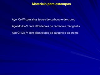 Materiais para estampos

Aço Cr-W com altos teores de carbono e de cromo
Aço Mn-Cr-V com altos teores de carbono e manganês
Aço Cr-Mo-V com altos teores de carbono e de cromo

 
