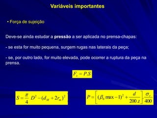 Variáveis importantes
• Força de sujeição
Deve-se ainda estudar a pressão a ser aplicada no prensa-chapas:

- se esta for muito pequena, surgem rugas nas laterais da peça;
- se, por outro lado, for muito elevada, pode ocorrer a ruptura da peça na
prensa.

Fs

S

4

D

2

(d M

2rm )

2

P.S

P

(

max 1) 2
0

d
. r
200 .t 400

 